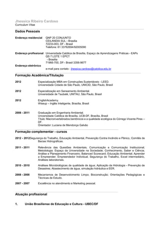 Jhessica Ribeiro Cardoso
Curriculum Vitae
______________________________________________________________________________________
Dados Pessoais
Endereço residencial     QNP 20 CONJUNTO
                         CEILANDIA SUL - Brasilia
                         72233-003, DF - Brasil
                         Telefone: 61 33762694/92005090

Endereço profissional Universidade Católica de Brasília, Espaço de Aprendizagens Práticas - EAPs
                      QS 7 LOTE 1 EPCT
                       - Brasilia
                      71966-700, DF– Brasil 3356-9677
Endereço eletrônico
                      e-mail para contato : jhessica.cardoso@catolica.edu.br
____________________________________________________________________________________
Formação Acadêmica/Titulação
2012               Especialização MBA em Construções Sustentáveis - LEED.
                   Universidade Cidade de São Paulo, UNICID, São Paulo, Brasil

2012               Especialização em Saneamento Ambiental.
                   Universidade de Taubaté, UNITAU, São Paulo, Brasil

2012               EnglishAcademy.
                   Wiseup – Inglês Inteligente, Brasília, Brasil


2008 - 2011    Graduação em Engenharia Ambiental.
               Universidade Católica de Brasília, UCB-DF, Brasília, Brasil
               Título: Macroinvertebrados bentônicos e a qualidade ecológica do Córrego Vicente Pires –
               DF.
               Orientador: Luciana de Mendonça Galvão
_____________________________________________________________________
Formação complementar - cursos
2012 - 2012Segurança do Trabalho, Educação Ambiental, Prevenção Contra Incêndio e Pânico, Comitês de
                 Bacias Hidrográficas.

2011 - 2011        Relevância das Questões Ambientais; Comunicação e Comunicação Institucional;
                   Metodologia: Espaço da Universidade na Sociedade; Conhecimento, Saber e Ciência;
                   Análise e Planejamento Financeiro; Balanced Scorecard; Educação Ambiental; Aprender
                   a Empreender; Empreendedor Individual, Segurança do Trabalho, Excel intermediário,
                   Análises laboratoriais.

2010 - 2010        Análises Microbiológicas de qualidade de água; Aplicação da Hidrologia - Prevenção de
                   Desastres; Abastecimento de água, simulação hidráulica e EER.

2008 - 2008        Mecanismos de Desenvolvimento Limpo; Bioconstrução; Orientações Pedagógicas e
                   Técnicas de Estudo.

2007 - 2007        Excelência no atendimento e Marketing pessoal.

______________________________________________________________________________________
Atuação profissional

1.      União Brasiliense de Educação e Cultura - UBEC/DF
 