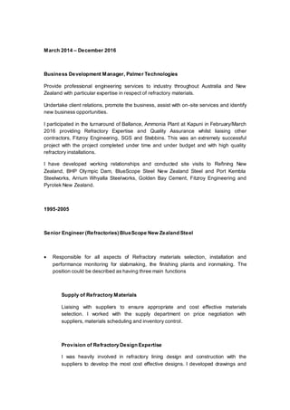 March 2014 – December 2016
Business Development Manager, Palmer Technologies
Provide professional engineering services to industry throughout Australia and New
Zealand with particular expertise in respect of refractory materials.
Undertake client relations, promote the business, assist with on-site services and identify
new business opportunities.
I participated in the turnaround of Ballance, Ammonia Plant at Kapuni in February/March
2016 providing Refractory Expertise and Quality Assurance whilst liaising other
contractors, Fitzroy Engineering, SGS and Stebbins. This was an extremely successful
project with the project completed under time and under budget and with high quality
refractory installations.
I have developed working relationships and conducted site visits to Refining New
Zealand, BHP Olympic Dam, BlueScope Steel New Zealand Steel and Port Kembla
Steelworks, Arrium Whyalla Steelworks, Golden Bay Cement, Fitzroy Engineering and
Pyrotek New Zealand.
1995-2005
Senior Engineer (Refractories) BlueScope New Zealand Steel
 Responsible for all aspects of Refractory materials selection, installation and
performance monitoring for slabmaking, the finishing plants and ironmaking. The
position could be described as having three main functions
Supply of Refractory Materials
Liaising with suppliers to ensure appropriate and cost effective materials
selection. I worked with the supply department on price negotiation with
suppliers, materials scheduling and inventory control.
Provision of Refractory Design Expertise
I was heavily involved in refractory lining design and construction with the
suppliers to develop the most cost effective designs. I developed drawings and
 