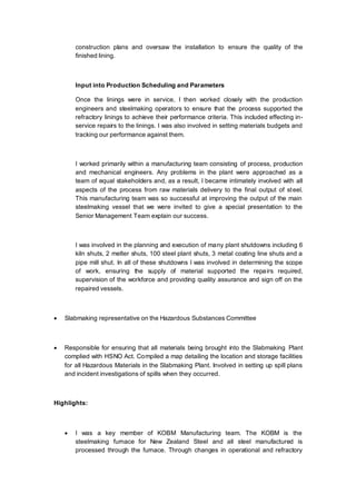 construction plans and oversaw the installation to ensure the quality of the
finished lining.
Input into Production Scheduling and Parameters
Once the linings were in service, I then worked closely with the production
engineers and steelmaking operators to ensure that the process supported the
refractory linings to achieve their performance criteria. This included effecting in-
service repairs to the linings. I was also involved in setting materials budgets and
tracking our performance against them.
I worked primarily within a manufacturing team consisting of process, production
and mechanical engineers. Any problems in the plant were approached as a
team of equal stakeholders and, as a result, I became intimately involved with all
aspects of the process from raw materials delivery to the final output of steel.
This manufacturing team was so successful at improving the output of the main
steelmaking vessel that we were invited to give a special presentation to the
Senior Management Team explain our success.
I was involved in the planning and execution of many plant shutdowns including 6
kiln shuts, 2 melter shuts, 100 steel plant shuts, 3 metal coating line shuts and a
pipe mill shut. In all of these shutdowns I was involved in determining the scope
of work, ensuring the supply of material supported the repairs required,
supervision of the workforce and providing quality assurance and sign off on the
repaired vessels.
 Slabmaking representative on the Hazardous Substances Committee
 Responsible for ensuring that all materials being brought into the Slabmaking Plant
complied with HSNO Act. Compiled a map detailing the location and storage facilities
for all Hazardous Materials in the Slabmaking Plant. Involved in setting up spill plans
and incident investigations of spills when they occurred.
Highlights:
 I was a key member of KOBM Manufacturing team. The KOBM is the
steelmaking furnace for New Zealand Steel and all steel manufactured is
processed through the furnace. Through changes in operational and refractory
 