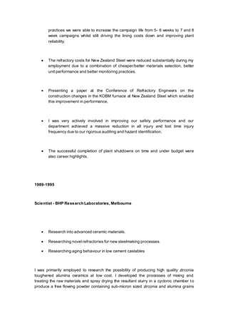 practices we were able to increase the campaign life from 5- 6 weeks to 7 and 8
week campaigns whilst still driving the lining costs down and improving plant
reliability.
 The refractory costs for New Zealand Steel were reduced substantially during my
employment due to a combination of cheaper/better materials selection, better
unit performance and better monitoring practices.
 Presenting a paper at the Conference of Refractory Engineers on the
construction changes in the KOBM furnace at New Zealand Steel which enabled
this improvement in performance.
 I was very actively involved in improving our safety performance and our
department achieved a massive reduction in all injury and lost time injury
frequency due to our rigorous auditing and hazard identification.
 The successful completion of plant shutdowns on time and under budget were
also career highlights.
1989-1995
Scientist - BHP Research Laboratories, Melbourne
 Research into advanced ceramic materials.
 Researching novel refractories for new steelmaking processes.
 Researching aging behaviour in low cement castables
I was primarily employed to research the possibility of producing high quality zirconia
toughened alumina ceramics at low cost. I developed the processes of mixing and
treating the raw materials and spray drying the resultant slurry in a cyclonic chamber to
produce a free flowing powder containing sub-micron sized zirconia and alumina grains
 