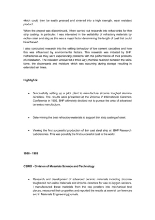 which could then be easily pressed and sintered into a high strength, wear resistant
product.
When the project was discontinued, I then carried out research into refractories for thin
strip casting. In particular, I was interested in the wettability of refractory materials by
molten steel and slag as this was a major factor determining the length of cast that could
be achieved.
I also conducted research into the setting behaviour of low cement castables and how
this was influenced by environmental factors. This research was initiated by BHP
Refractories as they were experiencing problems with the performance of their products
on installation. The research uncovered a three way chemical reaction between the silica
fume, the dispersants and moisture which was occurring during storage resulting in
extended set times.
Highlights:
 Successfully setting up a pilot plant to manufacture zirconia toughed alumina
ceramics. The results were presented at the Zirconia V International Ceramics
Conference in 1992. BHP ultimately decided not to pursue the area of advanced
ceramics manufacture.
 Determining the best refractory materials to support thin strip casting of steel.
 Viewing the first successful production of thin cast steel strip at BHP Research
Laboratories. This was possibly the first successful cast in the world.
1986 - 1989
CSIRO - Division of Materials Science and Technology
 Research and development of advanced ceramic materials including zirconia-
toughened non-oxide materials and zirconia ceramics for use in oxygen sensors.
I manufactured these materials from the raw powders into mechanical test
pieces, measured their properties and reported the results at several conferences
and in Materials Engineering journals.
 