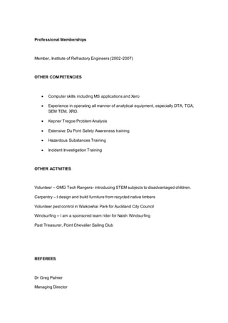 Professional Memberships
Member, Institute of Refractory Engineers (2002-2007)
OTHER COMPETENCIES
 Computer skills including MS applications and Xero
 Experience in operating all manner of analytical equipment, especially DTA, TGA,
SEM TEM, XRD.
 Kepner Tregoe Problem Analysis
 Extensive Du Pont Safety Awareness training
 Hazardous Substances Training
 Incident Investigation Training
OTHER ACTIVITIES
Volunteer – OMG Tech Rangers- introducing STEM subjects to disadvantaged children.
Carpentry – I design and build furniture from recycled native timbers
Volunteer pest control in Waikowhai Park for Auckland City Council
Windsurfing – I am a sponsored team rider for Naish Windsurfing
Past Treasurer, Point Chevalier Sailing Club
REFEREES
Dr Greg Palmer
Managing Director
 