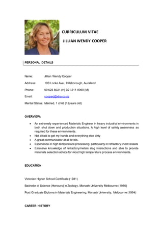 CURRICULUM VITAE
JILLIAN WENDY COOPER
PERSONAL DETAILS
Name: Jillian Wendy Cooper
Address: 10B Locke Ave., Hillsborough, Auckland
Phone: 09 625 8021 (H) 021 211 9969 (M)
Email: cooperj@xtra.co.nz
Marital Status: Married, 1 child (12years old)
OVERVIEW:
 An extremely experienced Materials Engineer in heavy industrial environments in
both shut down and production situations. A high level of safety awareness as
required for these environments.
 Not afraid to get my hands and everything else dirty
 A great communicator at all levels.
 Experience in high temperature processing, particularly in refractory lined vessels
 Extensive knowledge of refractory/metals slag interactions and able to provide
materials selection advice for most high temperature process environments.
EDUCATION
Victorian Higher School Certificate (1981)
Bachelor of Science (Honours) in Zoology, Monash University Melbourne (1986)
Post Graduate Diploma in Materials Engineering, Monash University, Melbourne (1994)
CAREER HISTORY
 