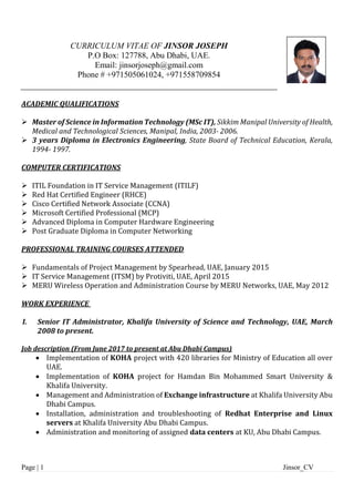 Page | 1 Jinsor_CV
CURRICULUM VITAE OF JINSOR JOSEPH
P.O Box: 127788, Abu Dhabi, UAE.
Email: jinsorjoseph@gmail.com
Phone # +971505061024, +971558709854
ACADEMIC QUALIFICATIONS
 Master of Science in Information Technology (MSc IT), Sikkim Manipal University of Health,
Medical and Technological Sciences, Manipal, India, 2003- 2006.
 3 years Diploma in Electronics Engineering, State Board of Technical Education, Kerala,
1994- 1997.
COMPUTER CERTIFICATIONS
 ITIL Foundation in IT Service Management (ITILF)
 Red Hat Certified Engineer (RHCE)
 Cisco Certified Network Associate (CCNA)
 Microsoft Certified Professional (MCP)
 Advanced Diploma in Computer Hardware Engineering
 Post Graduate Diploma in Computer Networking
PROFESSIONAL TRAINING COURSES ATTENDED
 Fundamentals of Project Management by Spearhead, UAE, January 2015
 IT Service Management (ITSM) by Protiviti, UAE, April 2015
 MERU Wireless Operation and Administration Course by MERU Networks, UAE, May 2012
WORK EXPERIENCE
I. Senior IT Administrator, Khalifa University of Science and Technology, UAE, March
2008 to present.
Job description (From June 2017 to present at Abu Dhabi Campus)
 Implementation of KOHA project with 420 libraries for Ministry of Education all over
UAE.
 Implementation of KOHA project for Hamdan Bin Mohammed Smart University &
Khalifa University.
 Management and Administration of Exchange infrastructure at Khalifa University Abu
Dhabi Campus.
 Installation, administration and troubleshooting of Redhat Enterprise and Linux
servers at Khalifa University Abu Dhabi Campus.
 Administration and monitoring of assigned data centers at KU, Abu Dhabi Campus.
 