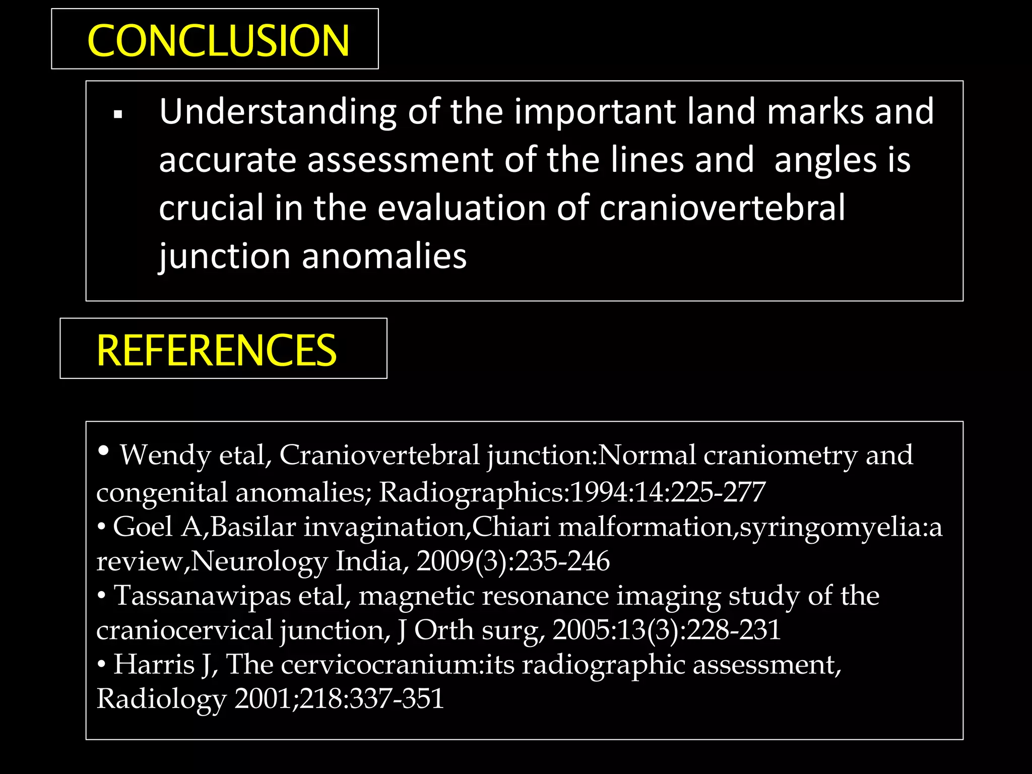  Understanding of the important land marks and
accurate assessment of the lines and angles is
crucial in the evaluation of craniovertebral
junction anomalies
CONCLUSION
REFERENCES
• Wendy etal, Craniovertebral junction:Normal craniometry and
congenital anomalies; Radiographics:1994:14:225-277
• Goel A,Basilar invagination,Chiari malformation,syringomyelia:a
review,Neurology India, 2009(3):235-246
• Tassanawipas etal, magnetic resonance imaging study of the
craniocervical junction, J Orth surg, 2005:13(3):228-231
• Harris J, The cervicocranium:its radiographic assessment,
Radiology 2001;218:337-351
 