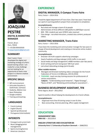 JOAQUIM	
PESTRE	
DIGITAL	&	MARKETING	
MANAGER	
	
French,	28	yrs	
Paris,	75018	
T:	+33	(0)6	065624320	
E:	joaquimpestre@gmail.com	
	
SUMMARY	
	
Over	5	years	I	have	
developed	the	digital	and	
marketing	strategy	of	a	Paris-
based	training	school.	I	am	
ready	for	a	new	challenge	
and	am	looking	for	an	
opportunity	to	lead	a	new	
project	in	a	diverse	creative	
environment	
	
• French	(native)	
• English	(fluent)	
• Spanish	(professional)	
• Portuguese	(intermediate)	
	
	
• Emergent	and	current	tech	
• Music	(blogging/artist	
management)	
• Sports	(running/tennis)	
• American	Literature	
SPECIFIC	SKILLS	
	
• WP	environnement	
• Articulate	Storyline	II,	
GoAnimate,	Camtasia	
• Audacity,	Ableton	Live	
• Basic	Photoshop	
• Google	analytics	
• Training	and	teaching	
	
LANGUAGES	
INTERESTS	
	 	
	
DIGITAL	MANAGER,	E-Campus	Trans-Faire	
Paris,	France	—	2014-2016	
	
I	head	the	digital	department	of	Trans-Faire.	Over	two	years	I	have	lead	
our	sports	E	Learning	platform	project	from	conception	to	completion.	
	
Accomplishments:	
• Recruited	and	manage	a	team	of	six	people	
• Administrator	of	three	different	LMS	platforms	(WP/Open	source)	
• B2B	:	700+	students	per	year	(370K	€	sales	revenue)	
• Class	design	:	recruited	instructors,	created	class	content,	produced	
videos	
	
MARKETING	MANAGER,	Trans-Faire	
Paris,	France	—	2012-2016	
I	have	been	the	marketing	and	communication	manager	for	two	years	in	
charge	of	brand	development	and	creating	an	interactive	online	student	
community.	
	
Accomplishments:	
• Directed	+20	multi-supports	advertising	campaigns		
• Head	of	website	and	blog	redesign	(+45%	traffic	in	one	year)		
• Social	media	and	blog	management	(+4000	members	over	two	years)	
• Grant	writing	and	fund	raising	(over	50K	€	per	year)	
• Led	school	rebranding	strategy	(print	&	web)	
	
Other	notable	missions:	
• Managed	and	Directed	marketing	videos	campaigns	for	the	French	
Federation	of	Tennis	(+12	000views,	2015	&	2016)	
• TEACHING	:	teach	one	day	training	sessions	for	professionals	of	
various	associations.	
	Subjects	:	“Understanding	social	networks”,	“Digital	Strategy”,	
“Basics	of	SEO”,	and	“Marketing	and	branding	for	associations”…	
	
BUSINESS	DEVELOPMENT	ASSISTANT,	TFB	
Porto	Seguro,	Brasil	–	2011/2012	
	
Spent	6	months	in	Brasil	helping	the	development	of	a	French	afiliate.	
	
Accomplishments:	
• Organized	more	than	8	training	camps	in	over	8	cities	
• Basic	accounting,	itinerary	planning,	office	supply	management	
• 	
	
	
	
	
EDUCATION	
	
MANAGEMENT	MBA	
MBA	ESG	—	2012/2013	
	
ENGLISH	LITERATURE	AND	CIVILISATION	BA	
University	Paris	7	/	University	of	Southern	Denmark	—	2008/2011	
		
	
		
	
	EXPERIENCE	
 