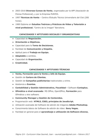 Página 3/4 - Currículum Vitae Saumell, Joan – saumell.joan@gmail.com – Febrero 2017
● 2003-2010 Diversos Cursos de Venta, organizados por la APP (Asociación de
Prensa Profesional), y por la Empresa PUNTEX.
● 1997 Técnicas de Venta – Centre d'Estudis Tècnics Universitaris del Clot (200
horas).
● 1989 Diploma en Estudios Teóricos y Prácticos de Vídeo y Televisión a
nivel profesional. “Centro de la Imagen” Barcelona.
CAPACIDADES Y APTITUDES SOCIALES Y ORGANIZATIVAS
● Capacidad de Negociación.
● Orientación a Objetivos.
● Capacidad para la Toma de Decisiones.
● Facilidad de Comunicación y Empatía.
● Aptitud para el Trabajo en Equipo.
● Adaptable a cambios.
● Capacidad de Organización.
● Creatividad.
CAPACIDADES Y APTITUDES TÉCNICAS
● Venta, Formación para la Venta y Jefe de Equipo.
● Gestión de Cartera de Clientes.
● Gestión de Campañas publicitarias tradicionales y online.
● Asistencia a Eventos.
● Contabilidad y Gestión Administrativa, Fiscalidad – Software Contaplus.
● Ofimática a nivel avanzado: MS Office, OpenOffice, Formación para
Ofimática y otro software.
● Community Manager y Gestión de Contenidos.
● Programación web: HTML5, CSS3, principios de JavaScript.
● Utilización avanzada del Software de edición de imágenes Adobe Photoshop.
● Conocimiento básico de Software de edición de vídeo: Sony Vegas.
● Facilidad en general para el aprendizaje e utilización de Software diverso.
 