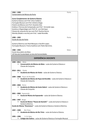 1992     1999                                                                                                                                                                                     Porto  
Conservatório  de  Música  do  Porto    
  
Curso  Complementar  de  Guitarra  Clássica  
Guitarra  Clássica  com  Prof.  Artur  Caldeira.  
Formação  Musical  com  Prof.  António  Diogo.  
História  da  Música  com  Prof.  Anacleto  Dias  
Análise  e  Técnicas  de  Composição  com  Prof.    Fernando  Lapa.  
Acústica  e  Organologia  com  Prof.  Dr.  Luís  Henrique  
Classes  de  conjunto  de  Jazz  com  Prof.  Paulino  Garcia.  
Alemão  (falado  e  escrito)  com  Prof.    Isabel  Brandão  
  
1990     1992                                                                                                                                                                                     Porto  
Escola  de  Jazz  do  Porto  
  
Guitarra  Eléctrica  com  Raúl  Marquez  e  Serafim  Lopes.  
Formação  Musical  e  Treino  Auditivo  com  Pedro  Barreiros.  
  
1980     1992                                                                                                                                                                                     Maia  
Escola  Secundária  da  Maia    
12º  Ano  de  Escolaridade  na  área  de  Humanidades  
                                                                                                                                                 
                                                                                                EXPERIÊNCIA  DOCENTE    
  
1999     2011          Maia  
             Conservatório  de  Música  da  Maia     aulas  de  Guitarra  Clássica  e    
             Classes  de  Conjunto.  
  
2010     2011          Vizela  
             Academia  de  Música  de  Vizela     aulas  de  Guitarra  Clássica.  
  
1999     2008        Paços  de  Brandão  
             Academia  de  Música  de  Paços  de  Brandão     aulas  de  Guitarra  Clássica  e    
             Classes  de  Conjunto.  
  
1999     2003        Porto  
             Academia  de  Música  de  Costa  Cabral     aulas  de  Guitarra  Clássica  e    
             Classes  de  Conjunto.  
  
2001     2004      Esposende  
             Escola  de  Música  de  Esposende     aulas  de  Guitarra  Clássica.  
  
1995     1997      Braga  
                                                                               aulas  de  Guitarra  Clássica  e    
             Guitarra  eléctrica.  
                                                     aulas  de  Guitarra  Clássica  e  Guitarra  Eléctrica.  
  
1997     1999                  Rio  Tinto  
             Academia  de  Música  de  Rio  Tinto     aulas  de  Guitarra  Clássica.  
  
1995     1996                    V.  N.  Gaia  
             Colégio  dos  Cedros     aulas  de  Guitarra  Clássica  e  Formação  Musical.  
 