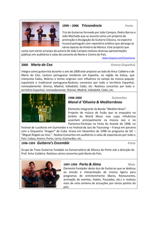  
                                                                                          1999     2006        Trissonância                                                      Porto  
                                                                                            
                                       Trio  de  Guitarras  formado  por  João  Campos,  Pedro  Barros  e  
                                       João  Machado  que  se  assume  como  um  projecto  de  
                                       promoção  e  divulgação  da  Guitarra  Clássica,  no  espectro  
                                       musical  português  com  reportório  eclético  que  abrange  as  
                                       várias  épocas  da  História  da  Música.  Este  projecto  que  
conta  com  vários  arranjos  da  autoria  de  João  Campos  realizou  diversas  apresentações  
públicas  em  auditórios  e  salas  de  concerto  do  Norte  e  Centro  do  País.                                                                                          
                                                                                                                                                                                                                              www.myspace.com/trissonancia  

2000        Maria  do  Ceo                                                                                                                                      Orense  (Espanha)  
  
Integra  como  guitarrista  durante  o  ano  de  2000  este  projecto  ao  lado  de  Artur  Caldeira  e  de  
Maria   do   Céo,   cantora   portuguesa   residente   em   Espanha,   na   região   da   Galiza,   que  
interpreta   Fados,   Boleros   e   temas   originais   com   influência   no   campo   da   música   popular  
espanhola   e   tradicional   portuguesa.Realizou   concertos   por   todo   o   território   Espanhol,  
nomeadamente:   Orense,   Madrid,   Valladolid,   Cádiz,   etc.   Realizou   concertos   por   todo   o  
território  Espanhol,  nomeadamente:  Orense,  Madrid,  Valladolid,  Cádiz,  etc.  
                                                
                                              1998 2000                                                                                        Guimarães  
                                                                                                                                                                                                                                
                                                                                                        
                                              Elemento  int                                            
                                              Projecto   de   música   de   fusão   que   se   enquadra   no  
                                              âmbito   da   World   Music   mas   cujas   influências  
                                              assentam   principalmente   na   música   Jazz   e   no  
                                              Flamenco.Participa   na   Festa   do   Avante   de   1998;   no  
Festival  de  Lusofonia  em  Guimarães  e  no  Festival  de  Jazz  de  Tourcoing     França  em  parceria  
com   a   Or                                    Grava   em   Dezembro   de   1998   no   programa   da   SIC     
                                Realiza  Concertos  em  auditórios  e  salas  de  espectáculo  por  todo  o  
País:  Lisboa,  Aveiro,  Porto,  Leiria,  Guimarães,  etc.  
1998 1999                                                               Ensemble                                                                                                                                      Porto  
  
Grupo  de  Treze  Guitarras  fundado  no  Conservatório  de  Música  do  Porto  sob  a  direcção  do  
Prof.  Artur  Caldeira.  Realizou  vários  concertos  pelo  Norte  do  País.  
  
                                                                                                 
                                                                                               1997 1999      Porto  &  Alma                                                              Maia  
                                                                                               Elemento  fundador  deste  duo  de  Guitarras  que  se  dedicou  
                                                                                               ao   estudo   e   interpretação   de   música   ligeira   para  
                                                                                               programas   de   entretenimento   (Bares,   Restaurantes,  
                                                                                               animação   de   eventos,   Hotéis,   Pousadas,   etc.)   e   realizou  
                                                                                               mais  de   uma  centena  de   actuações   por  vários  pontos  do  
                                                                                               país.  
 