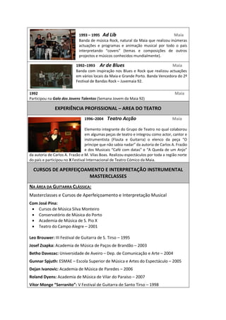  
                                                                                               1993     1995      Ad  Lib                                                                                                Maia  
                                                                                               Banda  de  música  Rock,  natural  da  Maia  que  realizou  inúmeras  
                                                                                               actuações   e   programas   e   animação   musical   por   todo   o   país  

                                                                                               projectos  e  músicos  conhecidos  mundialmente).    

                                                                                         1992 1993          Ar  de  Blues                                                                                Maia  
                                                                                         Banda   com   inspiração   nos   Blues   e   Rock   que   realizou   actuações  
                                                                                         em  vários  locais  da  Maia  e  Grande  Porto.  Banda  Vencedora  do  2º  
                                                                                         Festival  de  Bandas  Rock     Juvemaia  92.  

1992                                                                                                                                                                                                                                                                                                  Maia  
Participou  na  Gala  dos  Jovens  Talentos  (Semana  Jovem  da  Maia  92)  
                                                                                                                                                         
                                                 EXPERIÊNCIA  PROFISSIONAL     AREA  DO  TEATRO  
                                                                                                         1996 2004        Teatro  Acção                                                            Maia  
                                                                                                           
                                                                                                         Elemento  integrante  do  Grupo  de  Teatro  no  qual  colaborou  
                                                                                                         em  algumas  peças  de  teatro  e  integrou  como  actor,  cantor  e  

                                                                                                                                                                                                                                                                        os  A.  Frazão  

da  autoria  de  Carlos  A.  Frazão  e  M.  Vilas  Boas.  Realizou  espectáculos  por  toda  a  região  norte  
do  país  e  participou  no  X  Festival  Internacional  de  Teatro  Cómico  da  Maia.  
                                                                                                                                                         
       CURSOS  DE  APERFEIÇOAMENTO  E  INTERPRETAÇÃO  INSTRUMENTAL    
                              MASTERCLASSES  
  

NA  ÁREA  DA  GUITARRA  CLÁSSICA:  
Masterclasses  e  Cursos  de  Aperfeiçoamento  e  Interpretação  Musical  
Com  José  Pina:     
      Cursos  de  Música  Silva  Monteiro  
      Conservatório  de  Música  do  Porto  
      Academia  de  Música  de  S.  Pio  X  
      Teatro  do  Campo  Alegre     2001  
                 
Leo  Brouwer:  III  Festival  de  Guitarra  de  S.  Tirso     1995  
Josef  Zsapka:  Academia  de  Música  de  Paços  de  Brandão     2003  
Betho  Davezac:  Universidade  de  Aveiro     Dep.  de  Comunicação  e  Arte     2004  
Gunnar  Spjuth:  ESMAE     Escola  Superior  de  Música  e  Artes  do  Espectáculo     2005  
Dejan  Ivanovic:  Academia  de  Música  de  Paredes     2006  
Roland  Dyens:  Academia  de  Música  de  Vilar  do  Paraíso     2007  
                                                                                             V  Festival  de  Guitarra  de  Santo  Tirso     1998  
 