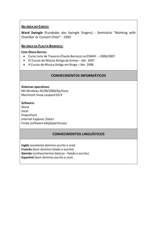  
NA  ÁREA  DO  CANTO:    
Ward   Swingle   (Fundador   dos   Swingle   Singers)   -­‐  
                             -­‐  1993  
  
NA  ÁREA  DA  FLAUTA  BARROCA:  
Com  Olavo  Barros:       
     Curso  Livre  de  Traverso  (Flauta  Barroca)  na  ESMAE.     2006/2007    
     IV  Cursos  de  Música  Antiga  da  Esmae     Abr.  2007  
     V  Cursos  de  Musica  Antiga  em  Braga     Abr.  2008  
  
                                                   
                           CONHECIMENTOS  INFORMÁTICOS  
                                                   
  
Sistemas  operativos:  
MS  Windows  95/98/2000/Xp/Vista  
Macintosh  Snow  Leopard  OS  X  
  
Software:  
Word  
Excel  
PowerPoint  
Internet  Explorer  /Safari  
Finale  (software  ediçãopartituras)  
  
  
                           CONHECIMENTOS  LINGUÍSTICOS  
  
  
Inglês  (excelente  domínio  escrito  e  oral)  
Francês  (bom  domínio  falado  e  escrito)  
Alemão  (conhecimentos  básicos  -­‐  falado  e  escrito)  
Espanhol  (bom  domínio  escrito  e  oral)  
  
       

       
 