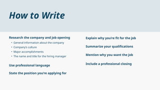 How to Write
• General information about the company
• Company’s culture
• Major accomplishments
• The name and title for the hiring manager
Research the company and job opening
Use professional language
State the position you’re applying for
Explain why you’re fit for the job
Summarize your qualifications
Mention why you want the job
Include a professional closing
 