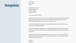 Template
[Your name]
[Your address]
[Date]
[Hiring manager's name]
[Hiring manager's title]
[Company name]
[Company address]
Dear [Hiring manager's name]
,I'm writing to express my interest in the position of [job title] at [company]. [Explain how you heard
about the job and name your contact if you were referred by someone within the company.] I
believe my [skills and qualifications] make me an ideal fit for this job.
[Use the second paragraph to elaborate on how you would help the company. Reference specific
campaigns or projects when possible.]
[Use the third paragraph to summarize your key qualifications. Elaborate on your most important
accomplishments and include details that you were unable to provide in the more concise format of
your resume.]
[Use the fourth paragraph to briefly explain why you want to work for this company. Mention the
additional documents included with your cover letter, and express your excitement about moving
forward in the hiring process.]
Sincerely,
[Your name]
 