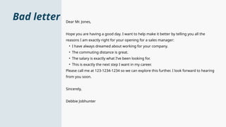Bad letter Dear Mr. Jones,
Hope you are having a good day. I want to help make it better by telling you all the
reasons I am exactly right for your opening for a sales manager:
• I have always dreamed about working for your company.
• The commuting distance is great.
• The salary is exactly what I’ve been looking for.
• This is exactly the next step I want in my career.
Please call me at 123-1234-1234 so we can explore this further. I look forward to hearing
from you soon.
Sincerely,
Debbie Jobhunter
 