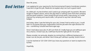 Bad letter
Dear Mr. Jones,
I am applying for your opening for the Environmental Projects Coordinator position.
I was born to get this job. Please let me explain why I am such a good match.
As a little girl, my two brothers and I used to go camping with my parents. We were
taught to respect nature, and to this day there is nothing I love more than camping
and the great outdoors. I even joined the girl scouts when I was young, so I could
improve my camping and nature skills. I am proud to say that I earned many
badges.
And today, when I saw the listing for your job, I knew I had to write to you. I could
feel it in my bones that your organization and this job were the right direction for
me — something I should have done ages ago.
Since I read about your job, it’s all I can think of. I really hope you are willing to give
me a chance. I know if you do, I will have found the right job for me at last.
Please consider me seriously, despite my coming from a different background. I
know I can do the job, and what I don’t know yet I will learn quickly. Scout’s honor!
I can be reached at 123-1234-1234 if you have any questions or want to explore this
further.
Hopefully,
 