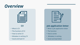 Overview
• What is CV
• The function of CV
• How to write CV
• Mistakes in writing CV
• Good and bad CV
CV
• What is job application letter
• The function
• How to write
• .Mistakes in writing
• Good and bad letter
Job application letter
 