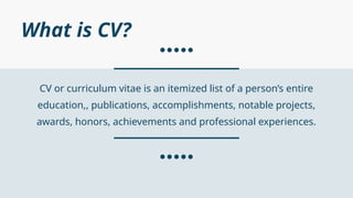 CV or curriculum vitae is an itemized list of a person’s entire
education,, publications, accomplishments, notable projects,
awards, honors, achievements and professional experiences.
What is CV?
 