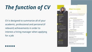 The function of CV
CV is designed to summarize all of your
academic, professional and personal (if
relevant) achievements in order to
interest a hiring manager when applying
for a job
 