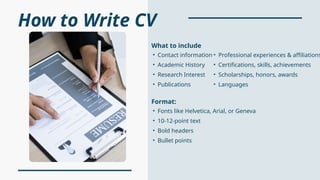 How to Write CV
• Fonts like Helvetica, Arial, or Geneva
• 10-12-point text
• Bold headers
• Bullet points
Format:
• Contact information
• Academic History
• Research Interest
• Publications
What to include
• Professional experiences & affiliations
• Certifications, skills, achievements
• Scholarships, honors, awards
• Languages
 