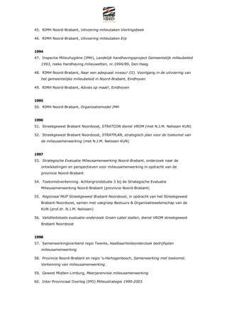 45. RIMH Noord-Brabant, Uitvoering milieutaken Vierlingsbeek

46. RIMH Noord-Brabant, Uitvoering milieutaken Erp


1994
47. Inspectie Milieuhygi?ne (IMH), Landelijk handhavingsproject Gemeentelijk milieubeleid
   1993, reeks Handhaving milieuwetten, nr.1994/89, Den Haag

48. RIMH Noord-Brabant, Naar een adequaat niveau! (II). Voortgang in de uitvoering van
   het gemeentelijke milieubeleid in Noord-Brabant, Eindhoven

49. RIMH Noord-Brabant, Advies op maat!, Eindhoven


1995
50. RIMH Noord-Brabant, Organisatiemodel IMH


1996
51. Streekgewest Brabant Noordoost, STRATCON dienst VROM (met N.J.M. Nelissen KUN)

52. Streekgewest Brabant Noordoost, STRATPLAN, strategisch plan voor de toekomst van
   de milieusamenwerking (met N.J.M. Nelissen KUN)


1997
53. Strategische Evaluatie Milieusamenwerking Noord-Brabant, onderzoek naar de
   ontwikkelingen en perspectieven voor milieusamenwerking in opdracht van de
   provincie Noord-Brabant

54. Toekomstverkenning. Achtergrondstudie 3 bij de Strategische Evaluatie
   Milieusamenwerking Noord-Brabant (provincie Noord-Brabant)

55. Regionaal MUP Streekgewest Brabant-Noordoost, in opdracht van het Streekgewest
   Brabant-Noordoost, samen met vakgroep Bestuurs & Organisatiewetenschap van de
   KUN (prof.dr. N.J.M. Nelissen)

56. Validiteitstoets evaluatie-onderzoek Groen-Label stallen, dienst VROM streekgewest
   Brabant Noordoost


1998
57. Samenwerkingsverband regio Twente, Haalbaarheidsonderzoek bedrijfsplan
   milieusamenwerking

58. Provincie Noord-Brabant en regio s-Hertogenbosch, Samenwerking met toekomst.
   Verkenning van milieusamenwerking.

59. Gewest Midden-Limburg, Meerjarenvisie milieusamenwerking

60. Inter Provinciaal Overleg (IPO) Milieustrategie 1999-2003
 