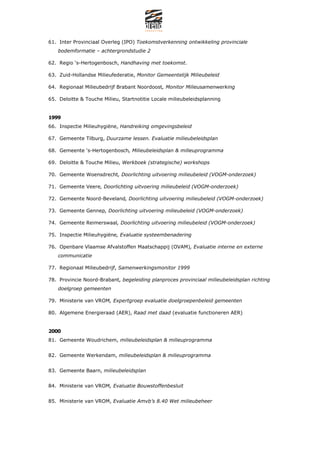 61. Inter Provinciaal Overleg (IPO) Toekomstverkenning ontwikkeling provinciale
   bodemformatie C achtergrondstudie 2

62. Regio s-Hertogenbosch, Handhaving met toekomst.

63. Zuid-Hollandse Milieufederatie, Monitor Gemeentelijk Milieubeleid

64. Regionaal Milieubedrijf Brabant Noordoost, Monitor Milieusamenwerking

65. Deloitte & Touche Milieu, Startnotitie Locale milieubeleidsplanning


1999
66. Inspectie Milieuhygi?ne, Handreiking omgevingsbeleid

67. Gemeente Tilburg, Duurzame lessen. Evaluatie milieubeleidsplan

68. Gemeente s-Hertogenbosch, Milieubeleidsplan & milieuprogramma

69. Deloitte & Touche Milieu, Werkboek (strategische) workshops

70. Gemeente Woensdrecht, Doorlichting uitvoering milieubeleid (VOGM-onderzoek)

71. Gemeente Veere, Doorlichting uitvoering milieubeleid (VOGM-onderzoek)

72. Gemeente Noord-Beveland, Doorlichting uitvoering milieubeleid (VOGM-onderzoek)

73. Gemeente Gennep, Doorlichting uitvoering milieubeleid (VOGM-onderzoek)

74. Gemeente Reimerswaal, Doorlichting uitvoering milieubeleid (VOGM-onderzoek)

75. Inspectie Milieuhygi?ne, Evaluatie systeembenadering

76. Openbare Vlaamse Afvalstoffen Maatschappij (OVAM), Evaluatie interne en externe
   communicatie

77. Regionaal Milieubedrijf, Samenwerkingsmonitor 1999

78. Provincie Noord-Brabant, begeleiding planproces provinciaal milieubeleidsplan richting
   doelgroep gemeenten

79. Ministerie van VROM, Expertgroep evaluatie doelgroepenbeleid gemeenten

80. Algemene Energieraad (AER), Raad met daad (evaluatie functioneren AER)


2000
81. Gemeente Woudrichem, milieubeleidsplan & milieuprogramma


82. Gemeente Werkendam, milieubeleidsplan & milieuprogramma


83. Gemeente Baarn, milieubeleidsplan


84. Ministerie van VROM, Evaluatie Bouwstoffenbesluit


85. Ministerie van VROM, Evaluatie Amvbs 8.40 Wet milieubeheer
 