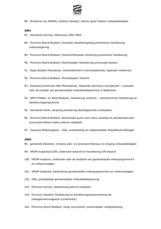 86. Ministerie van AMINAL (Vlaams Gewest), Advies opzet Vlaams milieubeleidsplan


2001
87. Gemeente Gennep, Milieuvisie 2002-2005


88. Provincie Noord-Brabant, Evaluatie mandaatregeling preventieve handhaving
   milieuwetgeving


89. Provincie Noord-Brabant, Voorschriftenboek uitvoering preventieve handhaving


90. Provincie Noord-Brabant, Positionpaper Handhaving provinciaal bestuur


91. Regio Brabant Noordoost, Verbondenheid in verscheidenheid, regionale milieuvisie


92. Provincie Noord-Brabant, Positionpaper Toezicht


93. Evaluatie Commissie Wet Milieubeheer, Passende planning in perspectief C evaluatie
   naar de praktijk van gemeentelijke milieubeleidsplanning in Nederland


94. SEPH Midden- en West-Brabant, Handhaving verplicht C meerjarenvisie handhaving en
   handhavingsprogramma


95. Gemeente Venlo, herijking prioritering bedrijfsgerichte milieutaken


96. Provincie Noord-Brabant, bestuurlijke quick-scan risico-situaties en aandachtspunten
   provinciaal beleid inzake externe veiligheid


97. Inspectie Milieuhygi?ne C VNG, ontwikkeling en implementatie MilieuMonitorManager


2002
98. gemeente Deventer, ontwerp plan- en procesarchitectuur en borging milieubeleidsplan


99. VROM-inspectie/LCCM, onderzoek toezicht en handhaving CFK-besluit


100. VROM-inspectie, onderzoek naar de kwaliteit van gemeentelijke milieuprogrammas
       en milieuverslagen


101. VROM-Inspectie, handreiking gemeentelijke milieuprogrammas en milieuverslagen


102. VNG, praktijkboek gemeentelijke milieubeleidsplanning


103. Provincie Utrecht, beleidsnota externe veiligheid


104. Provincie Zeeland, handhaving en handhavingssamenwerking als
       managementvraagstuk (conferentie)


105. Provincie Noord-Brabant, Veilig vooruitzicht, positionpaper veiligheidszorg.
 