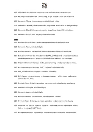 106. VROM/VNG, ontwikkeling kwaliteitscriteria professionalisering handhaving


107. Keuringsdienst van Waren, Ontwikkeling 2e-lijns toezicht Drank- en Horecawet


108. Gemeente Tilburg, Kennismanagement beleidsveld milieu


109. Gemeente Deventer, milieubeleidsplan, programma, milieu-atlas en bedrijfsvoering


110. Gemeente Sittard-Geleen, modernisering aanpak bedrijfsgerichte milieutaken


111. Gemeente Woudrichem, herijking milieubeleidsplan


2003
112. Provincie Noord-Brabant, projectmanagement integrale Veiligheidszorg


113. Gemeente Assen, milieubeleidsplan


114. Provincie Zeeland, managementconferentie professionalisering handhaving


115. Evaluatiecommissie Wet milieubeheer (ECWM), Zicht op inzet - onderzoek inzake de
       capaciteitsbehoefte voor vergunningverlening en afwikkeling van meldingen.


116. Knooppunt Arnhem-Nijmegen (KAN), Voorverkenning beleidsperspectieven milieu.


117. Knooppunt Arnhem-Nijmegen (KAN), regionaal milieubeleidsplan


118. DHV, Werkzaam workshoppen C handboek workshops


119. DHV, Tussen monumentenzorg en duurzaam bouwen C advies inzake toekomstige
       organisatie unit milieu


120. Provincie Noord-Brabant, rapportage nul-meting professionalisering handhaving


121. Gemeente Vlissingen, milieubeleidsplan


122. Gemeente Vught, milieubeleidsplan


123. Provincie Zeeland, second opinion verbeterplannen Zeeland


124. Provincie Noord-Brabant, provinciale rapportage verbeterplannen handhaving


125. ministerie van Justitie, Verwacht Verdacht - onderzoek naar oorzaken daling milieu-
       PVs en koersbepaling OM daarin


126. Europese commissie, voorbereiding internationale workshop Milieu en gezondheid
 