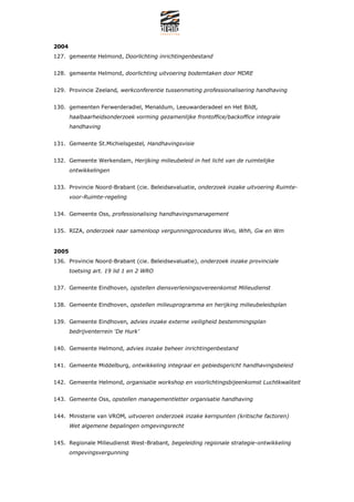 2004
127. gemeente Helmond, Doorlichting inrichtingenbestand


128. gemeente Helmond, doorlichting uitvoering bodemtaken door MDRE


129. Provincie Zeeland, werkconferentie tussenmeting professionalisering handhaving


130. gemeenten Ferwerderadiel, Menaldum, Leeuwarderadeel en Het Bildt,
       haalbaarheidsonderzoek vorming gezamenlijke frontoffice/backoffice integrale
       handhaving


131. Gemeente St.Michielsgestel, Handhavingsvisie


132. Gemeente Werkendam, Herijking milieubeleid in het licht van de ruimtelijke
       ontwikkelingen


133. Provincie Noord-Brabant (cie. Beleidsevaluatie, onderzoek inzake uitvoering Ruimte-
       voor-Ruimte-regeling


134. Gemeente Oss, professionalising handhavingsmanagement


135. RIZA, onderzoek naar samenloop vergunningprocedures Wvo, Whh, Gw en Wm


2005
136. Provincie Noord-Brabant (cie. Beleidsevaluatie), onderzoek inzake provinciale
       toetsing art. 19 lid 1 en 2 WRO


137. Gemeente Eindhoven, opstellen diensverleningsovereenkomst Milieudienst


138. Gemeente Eindhoven, opstellen milieuprogramma en herijking milieubeleidsplan


139. Gemeente Eindhoven, advies inzake externe veiligheid bestemmingsplan
       bedrijventerrein De Hurk


140. Gemeente Helmond, advies inzake beheer inrichtingenbestand


141. Gemeente Middelburg, ontwikkeling integraal en gebiedsgericht handhavingsbeleid


142. Gemeente Helmond, organisatie workshop en voorlichtingsbijeenkomst Luchtkwaliteit


143. Gemeente Oss, opstellen managementletter organisatie handhaving


144. Ministerie van VROM, uitvoeren onderzoek inzake kernpunten (kritische factoren)
       Wet algemene bepalingen omgevingsrecht


145. Regionale Milieudienst West-Brabant, begeleiding regionale strategie-ontwikkeling
       omgevingsvergunning
 
