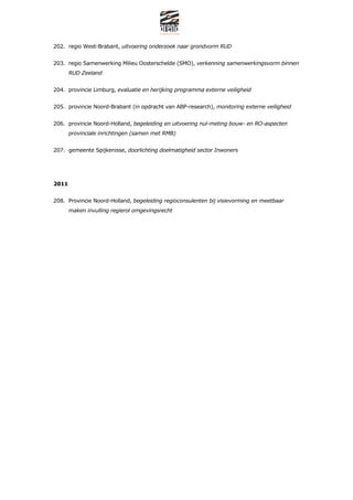202. regio West-Brabant, uitvoering onderzoek naar grondvorm RUD


203. regio Samenwerking Milieu Oosterschelde (SMO), verkenning samenwerkingsvorm binnen
       RUD Zeeland


204. provincie Limburg, evaluatie en herijking programma externe veiligheid


205. provincie Noord-Brabant (in opdracht van ABP-research), monitoring externe veiligheid


206. provincie Noord-Holland, begeleiding en uitvoering nul-meting bouw- en RO-aspecten
       provinciale inrichtingen (samen met RMB)


207. gemeente Spijkenisse, doorlichting doelmatigheid sector Inwoners




2011


208. Provincie Noord-Holland, begeleiding regioconsulenten bij visievorming en meetbaar
       maken invulling regierol omgevingsrecht
 