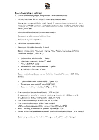 Onderwijs, scholing en trainingen
   Cursus Milieubeleid Nijmegen, EnergieWinkel C Milieudefensie (1988)

   Cursus projectmatig werken, Inspectie Milieuhygi?ne (1990-1991)

   Stuurgroep training ontwikkeling Locale Agenda 21 voor gemeente-ambtenaren, IPP i.s.m.
   ministerie van VROM, Vereniging van Nederlandse Gemeenten, ministerie van Buitenlandse
   Zaken (1995-1996)

   Communicatietraining Inspectie Milieuhygi?ne (1999)

   Gastdocent Landbouwuniversiteit Wageningen

   Gastdocent Hogeschool Ijselland

   Gastdocent Universiteit Utrecht

   Gastdocent Katholieke Universiteit Brabant

   Docent Beleidsgerichte Milieukunde vakgroep Milieu, Natuur en Landschap Katholieke
   Universiteit Nijmegen (1995-1997):


   -   Instrumentele beleidsvorming (1e jaars)
   -   Milieubeleid: analyse en sturing (3e jaars)
   -   Milieu & bedrijf (3e jaars)
   -   Methoden van milieubeleidsonderzoek (3e jaars)
   -   Voorbereiding afstuderen (4e jaars)


   Docent leerstoelgroep Bestuurskunde, Katholieke Universiteit Nijmegen (1997-2003,
   deeltijd)


   -   Openbaar bestuur en informatisering (3e jaars, 2001)
   -   Comparative governance (3e jaars, 2001/2002)
   -   Besturen in het informatietijdperk (3e jaars, 2003)


   DHV, curriculum Besturen in de frontlijn (2002 ism KUN)
   DHV, curriculum, consultancy tussen professie en proefballonnen (2003, ism KUN)
   DHV, basiscursus Bestuur en Organisatie (2003, ism KUN)
   DHV, curriculum Landelijk Gebied (2005, ism RU/LUW)
   DHV, curriculum Business in Motion (2006, ism RU)
   VROM, masterclass gevolgen Wabo voor provincies (2007, ism IPO)
   Arena Consulting, masterclass de generatie organisatie (2008)
   InfoMil, workhop ontwikkelingen organisatie vergunningverlening provincies (2008, Infomil)


   Opponeren promoties Universiteit van Tiliburg en Radboud Universiteit Nijmegen.
 
