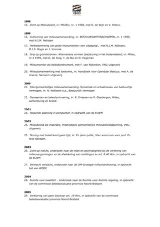1998
15. Zicht op Milieubeleid, in: MILIEU, nr. 1 1998, met D. de Wijn en V. Peters.


1999
16. Cultivering van milieusamenwerking, in: BESTUURSWETENSCHAPPEN, nr. 1 1999,
    met N.J.M. Nelissen

17. Herbestemming van grote monumenten: een uitdaging!, met N.J.M. Nelissen,
    M.J.S. Bogie en J. Voorzee

18. Grip op grondstromen. Alternatieve vormen (be)sturing in het bodembeleid, in: Milieu,
    nr.3 1999, met D. de Jong, Y. de Bie en O. Hegeman

19. Milieumonitor als beleidsinstrument, met F. van Nijkerken, VNG-uitgeverij

20. Milieusamenwerking met toekomst, in: Handboek voor Openbaar Bestuur, met A. de
    Vreeze, Samsom uitgeverij.


2000
21. Intergemeentelijke milieusamenwerking. Dynamiek en schaalniveau van bestuurlijk
    vermogen, in: N. Nellissen e.a., Bestuurlijk vermogen

22. Gemeenten en beleidsuitvoering, in: P. Driessen en P. Glasbergen, Milieu,
    samenleving en beleid.


2001
23. Passende planning in perspectief, in opdracht van de ECWM


2002
24. Milieubeleid als inspiratie, Praktijkboek gemeentelijke milieubeleidsplanning, VNG-
    uitgeverij

25. Sturing met beleid kent geen tijd, in: En plein public, liber amicorum voor prof. Dr.
    Nico Nelissen.


2003
26. Zicht op inzicht, onderzoek naar de inzet en doelmatigheid bij de verlening van
    milieuvergunningen en de afwikkeling van meldingen ex art. 8.40 Wm, in opdracht van
    de ECWM

27. Verwacht verdacht, onderzoek naar de OM-strategie milieuhandhaving, in opdracht
    het van WODC


2004
28. Ruimte voor kwaliteit C onderzoek naar de Ruimte-voor-Ruimte regeling, in opdracht
    van de commissie beleidsevaluatie provincie Noord-Brabant


2005
29. Verklaring van geen bezwaar art. 19 Wro, in opdracht van de commissie
    beleidsevaluatie provincie Noord-Brabant
 