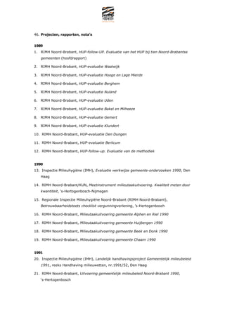 46. Projecten, rapporten, notas


1989
1. RIMH Noord-Brabant, HUP-follow-UP. Evaluatie van het HUP bij tien Noord-Brabantse
   gemeenten (hoofdrapport)

2. RIMH Noord-Brabant, HUP-evaluatie Waalwijk

3. RIMH Noord-Brabant, HUP-evaluatie Hooge en Lage Mierde

4. RIMH Noord-Brabant, HUP-evaluatie Berghem

5. RIMH Noord-Brabant, HUP-evaluatie Nuland

6. RIMH Noord-Brabant, HUP-evaluatie Uden

7. RIMH Noord-Brabant, HUP-evaluatie Bakel en Milheeze

8. RIMH Noord-Brabant, HUP-evaluatie Gemert

9. RIMH Noord-Brabant, HUP-evaluatie Klundert

10. RIMH Noord-Brabant, HUP-evaluatie Den Dungen

11. RIMH Noord-Brabant, HUP-evaluatie Berlicum

12. RIMH Noord-Brabant, HUP-follow-up. Evaluatie van de methodiek


1990
13. Inspectie Milieuhygi?ne (IMH), Evaluatie werkwijze gemeente-onderzoeken 1990, Den
   Haag

14. RIMH Noord-Brabant/KUN, Meetinstrument milieutaakuitvoering. Kwaliteit meten door
   kwantiteit, s-Hertogenbosch-Nijmegen

15. Regionale Inspectie Milieuhygi?ne Noord-Brabant (RIMH Noord-Brabant),
   Betrouwbaarheidstoets checklist vergunningverlening, s-Hertogenbosch

16. RIMH Noord-Brabant, Milieutaakuitvoering gemeente Alphen en Riel 1990

17. RIMH Noord-Brabant, Milieutaakuitvoering gemeente Huijbergen 1990

18. RIMH Noord-Brabant, Milieutaakuitvoering gemeente Beek en Donk 1990

19. RIMH Noord-Brabant, Milieutaakuitvoering gemeente Chaam 1990


1991
20. Inspectie Milieuhygi?ne (IMH), Landelijk handhavingsproject Gemeentelijk milieubeleid
   1991, reeks Handhaving milieuwetten, nr.1991/52, Den Haag

21. RIMH Noord-Brabant, Uitvoering gemeentelijk milieubeleid Noord-Brabant 1990,
   s-Hertogenbosch
 