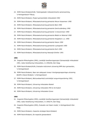 22. RIMH Noord-Brabant/KUB, Toetsingskader milieutechnische samenwerking,
   s-Hertogenbosch-Tilburg

23. RIMH Noord-Brabant, Project gemeentelijk milieubeleid 1992

24. RIMH Noord-Brabant, Milieutaakuitvoering gemeente Nieuw-Vossemeer 1990

25. RIMH Noord-Brabant, Milieutaakuitvoering gemeente Best 1990

26. RIMH Noord-Brabant, Milieutaakuitvoering gemeente Geertruidenberg 1990

27. RIMH Noord-Brabant, Milieutaakuitvoering gemeente s-Gravenmoer 1990

28. RIMH Noord-Brabant, Milieutaakuitvoering gemeente Bladel en Netersel 1990

29. RIMH Noord-Brabant, Milieutaakuitvoering gemeente Hoogeloon c.a. 1990

30. RIMH Noord-Brabant, Milieutaakuitvoering gemeente Heeze 1990

31. RIMH Noord-Brabant, Milieutaakuitvoering gemeente Luyksgestel 1990

32. RIMH Noord-Brabant, Milieutaakuitvoering gemeente Esch 1990

33. RIMH Noord-Brabant, Milieutaakuitvoering Heeswijk-Dinther 1991


1992
34. Inspectie Milieuhygi?ne (IMH), Landelijk handhavingsproject Gemeentelijk milieubeleid
   1991, reeks Handhaving milieuwetten, nr.1992/60, Den Haag

35. RIMH Noord-Brabant/KUN, Evaluatie-instrument uitvoering NMP door gemeenten,
   s-Hertogenbosch

36. RIMH Noord-Brabant, Naar een adequaat niveau! Voortgangsrapportage uitvoering
   BUGM in Noord-Brabant, s-Hertogenbosch

37. RIMH Noord-Brabant, Betrouwbaarheid controlelijst vergunningverlening 1992,
   s-Hertogenbosch

38. RIMH Noord-Brabant, Uitvoering milieutaken Boekel

39. RIMH Noord-Brabant, Uitvoering milieutaken Mill en St.Hubert

40. RIMH Noord-Brabant, Uitvoering milieutaken Grave


1993
41. Inspectie Milieuhygi?ne (IMH), Landelijk handhavingsproject Gemeentelijk milieubeleid
   1992, reeks Handhaving milieuwetten, nr.1993/74, Den Haag

42. Inspectie Milieuhygi?ne (IMH), Evaluatie vier-fasen-model, s-Hertogenbosch-Den
   Haag

43. RIMH Noord-Brabant, Inspectie-strategie Noord-Brabant

44. RIMH Noord-Brabant, De inspectie gewaardeerd
 