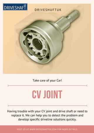 VISIT US AT WWW.DRIVESHAFTUK.COM FOR MORE DETAILS
Cv joint
Having trouble with your CV joint and drive shaft or need to
replace it. We can help you to detect the problem and
develop specific driveline solutions quickly.
Take care of your Car!
DRIVESHUFTUK
 