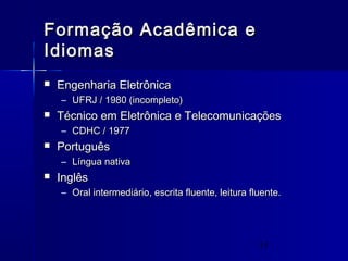 11
Formação Acadêmica eFormação Acadêmica e
IdiomasIdiomas
 Engenharia EletrônicaEngenharia Eletrônica
– UFRJ / 1980 (incompleto)UFRJ / 1980 (incompleto)
 Técnico em Eletrônica e TelecomunicaçõesTécnico em Eletrônica e Telecomunicações
– CDHC / 1977CDHC / 1977
 PortuguêsPortuguês
– Língua nativaLíngua nativa
 InglêsInglês
– Oral intermediário, escrita fluente, leitura fluente.Oral intermediário, escrita fluente, leitura fluente.
 