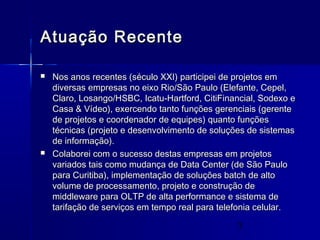 3
Atuação RecenteAtuação Recente
 Nos anos recentes (século XXI) participei de projetos emNos anos recentes (século XXI) participei de projetos em
diversas empresas no eixo Rio/São Paulo (Elefante, Cepel,diversas empresas no eixo Rio/São Paulo (Elefante, Cepel,
Claro, Losango/HSBC, Icatu-Hartford, CitiFinancial, Sodexo eClaro, Losango/HSBC, Icatu-Hartford, CitiFinancial, Sodexo e
Casa & Vídeo), exercendo tanto funções gerenciais (gerenteCasa & Vídeo), exercendo tanto funções gerenciais (gerente
de projetos e coordenador de equipes) quanto funçõesde projetos e coordenador de equipes) quanto funções
técnicas (projeto e desenvolvimento de soluções de sistemastécnicas (projeto e desenvolvimento de soluções de sistemas
de informação).de informação).
 Colaborei com o sucesso destas empresas em projetosColaborei com o sucesso destas empresas em projetos
variados tais como mudança de Data Center (de São Paulovariados tais como mudança de Data Center (de São Paulo
para Curitiba), implementação de soluções batch de altopara Curitiba), implementação de soluções batch de alto
volume de processamento, projeto e construção devolume de processamento, projeto e construção de
middleware para OLTP de alta performance e sistema demiddleware para OLTP de alta performance e sistema de
tarifação de serviços em tempo real para telefonia celular.tarifação de serviços em tempo real para telefonia celular.
 