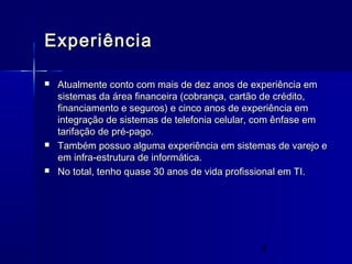 4
ExperiênciaExperiência
 Atualmente conto com mais de dez anos de experiência emAtualmente conto com mais de dez anos de experiência em
sistemas da área financeira (cobrança, cartão de crédito,sistemas da área financeira (cobrança, cartão de crédito,
financiamento e seguros) e cinco anos de experiência emfinanciamento e seguros) e cinco anos de experiência em
integração de sistemas de telefonia celular, com ênfase emintegração de sistemas de telefonia celular, com ênfase em
tarifação de pré-pago.tarifação de pré-pago.
 Também possuo alguma experiência em sistemas de varejo eTambém possuo alguma experiência em sistemas de varejo e
em infra-estrutura de informática.em infra-estrutura de informática.
 No total, tenho quase 30 anos de vida profissional em TI.No total, tenho quase 30 anos de vida profissional em TI.
 