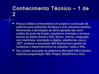 5
Conhecimento Técnico – 1 deConhecimento Técnico – 1 de
22
 Possuo sólidos conhecimentos em projeto e construção dePossuo sólidos conhecimentos em projeto e construção de
sistemas para ambientes Windows e Unix utilizando padrões,sistemas para ambientes Windows e Unix utilizando padrões,
ferramentas e tecnologias de última geração tais comoferramentas e tecnologias de última geração tais como
análise de ponto de função, arquitetura orientada a serviços,análise de ponto de função, arquitetura orientada a serviços,
bancos de dados Oracle e SQL Server, internet, integraçãobancos de dados Oracle e SQL Server, internet, integração
com mainframe, orientação a objetos, plataformas Java ecom mainframe, orientação a objetos, plataformas Java e
.NET, produtos e processos IBM Rational para gestão de.NET, produtos e processos IBM Rational para gestão de
mudanças e desenvolvimento de soluções, redes e XML.mudanças e desenvolvimento de soluções, redes e XML.
 Sou usuário avançado da plataforma Microsoft Office System,Sou usuário avançado da plataforma Microsoft Office System,
incluindo programação VBA, Project, SharePoint e Visio.incluindo programação VBA, Project, SharePoint e Visio.
 