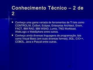 6
Conhecimento Técnico – 2 deConhecimento Técnico – 2 de
22
 Conheço uma gama variada de ferramentas de TI tais comoConheço uma gama variada de ferramentas de TI tais como
CONTROL/M, CoSort, Eclipse, Enterprise Architect, Erwin,CONTROL/M, CoSort, Eclipse, Enterprise Architect, Erwin,
FACT, IBM RAD, IBM WSAD, Lumis, TNG Workload,FACT, IBM RAD, IBM WSAD, Lumis, TNG Workload,
WebLogic e WebSphere entre outras.WebLogic e WebSphere entre outras.
 Conheço ainda diversas linguagens de programação, taisConheço ainda diversas linguagens de programação, tais
como Visual Basic (em suas diversas formas), SQL, C/C++,como Visual Basic (em suas diversas formas), SQL, C/C++,
COBOL, Java e Pascal entre outras.COBOL, Java e Pascal entre outras.
 