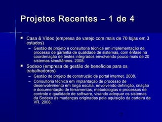 7
Projetos Recentes – 1 de 4Projetos Recentes – 1 de 4
 Casa & Vídeo (empresa de varejo com mais de 70 lojas em 3Casa & Vídeo (empresa de varejo com mais de 70 lojas em 3
estados)estados)
– Gestão de projeto e consultoria técnica em implementação deGestão de projeto e consultoria técnica em implementação de
processo de garantia de qualidade de sistemas, com ênfase naprocesso de garantia de qualidade de sistemas, com ênfase na
coordenação de testes integrados envolvendo pouco mais de 20coordenação de testes integrados envolvendo pouco mais de 20
sistemas simultâneos. 2008.sistemas simultâneos. 2008.
 Sodexo (empresa de gestão de benefícios para osSodexo (empresa de gestão de benefícios para os
trabalhadores)trabalhadores)
– Gestão de projeto de construção de portal internet. 2008.Gestão de projeto de construção de portal internet. 2008.
– Consultoria técnica em implantação de processo deConsultoria técnica em implantação de processo de
desenvolvimento em larga escala, envolvendo definição, criaçãodesenvolvimento em larga escala, envolvendo definição, criação
e documentação de ferramentas, metodologias e processos dee documentação de ferramentas, metodologias e processos de
controle e qualidade de software, visando adequar os sistemascontrole e qualidade de software, visando adequar os sistemas
da Sodexo às mudanças originadas pela aquisição da carteira dada Sodexo às mudanças originadas pela aquisição da carteira da
VR. 2008.VR. 2008.
 