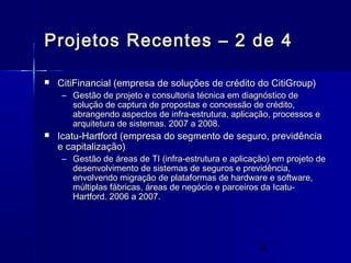 8
Projetos Recentes – 2 de 4Projetos Recentes – 2 de 4
 CitiFinancial (empresa de soluções de crédito do CitiGroup)CitiFinancial (empresa de soluções de crédito do CitiGroup)
– Gestão de projeto e consultoria técnica em diagnóstico deGestão de projeto e consultoria técnica em diagnóstico de
solução de captura de propostas e concessão de crédito,solução de captura de propostas e concessão de crédito,
abrangendo aspectos de infra-estrutura, aplicação, processos eabrangendo aspectos de infra-estrutura, aplicação, processos e
arquitetura de sistemas. 2007 a 2008.arquitetura de sistemas. 2007 a 2008.
 Icatu-Hartford (empresa do segmento de seguro, previdênciaIcatu-Hartford (empresa do segmento de seguro, previdência
e capitalização)e capitalização)
– Gestão de áreas de TI (infra-estrutura e aplicação) em projeto deGestão de áreas de TI (infra-estrutura e aplicação) em projeto de
desenvolvimento de sistemas de seguros e previdência,desenvolvimento de sistemas de seguros e previdência,
envolvendo migração de plataformas de hardware e software,envolvendo migração de plataformas de hardware e software,
múltiplas fábricas, áreas de negócio e parceiros da Icatu-múltiplas fábricas, áreas de negócio e parceiros da Icatu-
Hartford. 2006 a 2007.Hartford. 2006 a 2007.
 