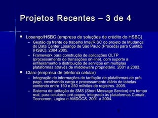 9
Projetos Recentes – 3 de 4Projetos Recentes – 3 de 4
 Losango/HSBC (empresa de soluções de crédito do HSBC)Losango/HSBC (empresa de soluções de crédito do HSBC)
– Gestão da frente de trabalho Intel/RISC do projeto de MudançaGestão da frente de trabalho Intel/RISC do projeto de Mudança
do Data Center Losango de São Paulo (Proceda) para Curitibado Data Center Losango de São Paulo (Proceda) para Curitiba
(HSBC). 2004 2005.(HSBC). 2004 2005.
– Framework para construção de aplicações OLTPFramework para construção de aplicações OLTP
(processamento de transações on-line), com suporte a(processamento de transações on-line), com suporte a
enfileiramento e distribuição de serviços em múltiplasenfileiramento e distribuição de serviços em múltiplas
plataformas através de middleware proprietário. 2001 a 2003.plataformas através de middleware proprietário. 2001 a 2003.
 Claro (empresa de telefonia celular)Claro (empresa de telefonia celular)
– Integração de informações de tarifação de plataformas de pré-Integração de informações de tarifação de plataformas de pré-
pago, envolvendo carga e processamento diário de tabelaspago, envolvendo carga e processamento diário de tabelas
contendo entre 150 e 250 milhões de registros. 2005.contendo entre 150 e 250 milhões de registros. 2005.
– Sistema de tarifação de SMS (Short Message Service) em tempoSistema de tarifação de SMS (Short Message Service) em tempo
real, para celulares pré-pagos, integrado às plataformas Corsair,real, para celulares pré-pagos, integrado às plataformas Corsair,
Tecnomen, Logica e AMDOCS. 2001 a 2004.Tecnomen, Logica e AMDOCS. 2001 a 2004.
 