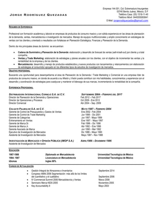 J O R G E R O D R Í G U E Z Q U E Z A D A S
Empresa 144-301, Col. Extremadura Insurgentes
03740 Benito Juárez, México, D.F
Teléfono Casa: (55) 1518-11-40
Teléfono Móvil: 0445555093641
E-Mail: jorgerodquezadas@gmail.com
RESUMEN DE EXPERIENCIA
Profesional con formación académica y laboral en empresas de productos de consumo masivo y con sólida experiencia en las áreas de planeación
de la demanda, ventas, mercadotecnia e investigación de mercados. Manejo de equipos multifuncionales y amplio conocimiento en estrategias de
ventas con los clientes y orientado a resultados con fortalezas en Planeación Estratégica, Finanzas y Planeación de la Demanda.
Dentro de mis principales áreas de dominio se encuentran:
 Cadena de Suministro y Planeación de la Demanda: elaboración y desarrollo de forecast de ventas (sell-in/sell-out) por cliente y a total
compañía.
 Ventas y Trade Marketing: elaboración de estrategias y planes anuales con los clientes, con el objetivo de incrementar las ventas y la
rentabilidad de la empresa y de los clientes.
 Mercadotecnia: desarrollo y manejo de productos establecidos y nuevos productos con lanzamientos y relanzamientos con elaboración
de estrategias al consumidor apoyado en los diferentes tipos de estudios de investigación de mercados.
OBJETIVO PROFESIONAL
Buscando una oportunidad para desempeñarme el área de Planeación de la Demanda / Trade Marketing o Comercial en una empresa líder de
productos de consumo masivo, en donde de acuerdo a su Misión y Visión pueda contribuir con mis habilidades, conocimientos y experiencia con el
desarrollo y coordinación de estrategias para coadyuvar y mantener el liderazgo de sus marcas, incrementando la rentabilidad de la compañía.
EXPERIENCIA PROFESIONAL
DISTRIBUIDORA INTERNACIONAL CORNEJO S.A. DE C.V. SEPTIEMBRE 2004 – FEBRERO DEL 2017
Director de Planeación de la Demanda y Operaciones Feb 2012 – Feb 2017
Director de Operaciones y Procesos Oct 2009 - Ene 2012
Director Comercial Abr 2004 – Sep. 2009
COLGATE PALMOLIVE S.A. DE C.V. MAYO 1987 – FEBRERO 2004
Gerente de Control de Presupuestos y Gastos de Ventas Ene 2002 - Feb 2004
Gerente de Control de Trade Marketing Jun 1999 - Dic 2001
Gerente de Categorías Jun 1997 - Mayo 1999
Entrenamiento en Ventas Ene 1997 - Mayo 1997
Gerente de Marca Sr. Feb 1996 – Dic 1996
Gerente de Marca Jr. Abr 1992 – Ene 1996
Gerente Asociado de Marca Jun 1990 – Mar 1992
Ejecutivo de Investigación de Mercados Dic 1988 – Mayo 1990
Asistente de Investigación de Mercados Mayo 1987 – Nov 1988
INVESTIGACIÓN DE MERCADOS Y OPINIÓN PÚBLICA (IMOP S.A.) ABRIL1986 – DICIEMBRE 1986
Asistente de Investigación de Mercados
EDUCACIÓN
1987-1988 Diplomado en Mercadotecnia Universidad Tecnológica de México
1984- 1987 Licenciatura en Mercadotecnia Universidad Tecnológica de México
Idiomas Ingles 80%
CURSOS DE ACTUALIZACIÓN
 Gestión Integral de Almacenes e Inventarios Septiembre 2014
 Congreso AMAI 2006 Segmentación: más allá de los límites
del cuantitativo y el cualitativo Septiembre 2006
 IV Commercial Summit 2006 Mercadotecnia y Ventas Marzo 2006
 Seminario Merca KIDS 2005 Noviembre 2005
 Key Accountability II Mayo 2003
 