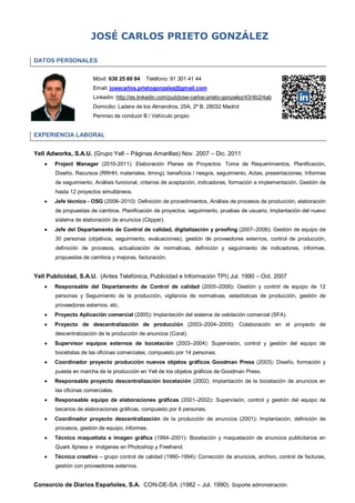 JOSÉ CARLOS PRIETO GONZÁLEZ
DATOS PERSONALES
Móvil: 630 25 60 84

Teléfono: 91 301 41 44

Email: josecarlos.prietogonzalez@gmail.com
Linkedin: http://es.linkedin.com/pub/jose-carlos-prieto-gonzalez/43/4b2/4ab
Domicilio: Ladera de los Almendros, 25A, 2º B. 28032 Madrid
Permiso de conducir B / Vehículo propio

EXPERIENCIA LABORAL
Yell Adworks, S.A.U. (Grupo Yell – Páginas Amarillas) Nov. 2007 – Dic. 2011


Project Manager (2010-2011): Elaboración Planes de Proyectos: Toma de Requerimientos, Planificación,
Diseño, Recursos (RRHH, materiales, timing), beneficios / riesgos, seguimiento, Actas, presentaciones, Informes
de seguimiento, Análisis funcional, criterios de aceptación, indicadores, formación e implementación. Gestión de
hasta 12 proyectos simultáneos.



Jefe técnico - OSG (2008–2010): Definición de procedimientos, Análisis de procesos de producción, elaboración
de propuestas de cambios. Planificación de proyectos, seguimiento, pruebas de usuario, Implantación del nuevo
sistema de elaboración de anuncios (Clipper).



Jefe del Departamento de Control de calidad, digitalización y proofing (2007–2008): Gestión de equipo de
30 personas (objetivos, seguimiento, evaluaciones), gestión de proveedores externos, control de producción,
definición de procesos, actualización de normativas, definición y seguimiento de indicadores, informes,
propuestas de cambios y mejoras, facturación.

Yell Publicidad, S.A.U. (Antes Telefónica, Publicidad e Información TPI) Jul. 1990 – Oct. 2007


Responsable del Departamento de Control de calidad (2005–2006): Gestión y control de equipo de 12
personas y Seguimiento de la producción, vigilancia de normativas, estadísticas de producción, gestión de
proveedores externos, etc.



Proyecto Aplicación comercial (2005): Implantación del sistema de validación comercial (SFA).



Proyecto de descentralización de producción (2003–2004–2005): Colaboración en el proyecto de
descentralización de la producción de anuncios (Coral).



Supervisor equipos externos de bocetación (2003–2004): Supervisión, control y gestión del equipo de
bocetistas de las oficinas comerciales, compuesto por 14 personas.



Coordinador proyecto producción nuevos objetos gráficos Goodman Press (2003): Diseño, formación y
puesta en marcha de la producción en Yell de los objetos gráficos de Goodman Press.



Responsable proyecto descentralización bocetación (2002): Implantación de la bocetación de anuncios en
las oficinas comerciales.



Responsable equipo de elaboraciones gráficas (2001–2002): Supervisión, control y gestión del equipo de
becarios de elaboraciones gráficas, compuesto por 6 personas.



Coordinador proyecto descentralización de la producción de anuncios (2001): Implantación, definición de
procesos, gestión de equipo, informes.



Técnico maquetista e imagen gráfica (1994–2001): Bocetación y maquetación de anuncios publicitarios en
Quark Xpress e imágenes en Photoshop y Freehand.



Técnico creativo – grupo control de calidad (1990–1994): Corrección de anuncios, archivo, control de facturas,
gestión con proveedores externos.

Consorcio de Diarios Españoles, S.A. CON-DE-SA. (1982 – Jul. 1990). Soporte administración.

 