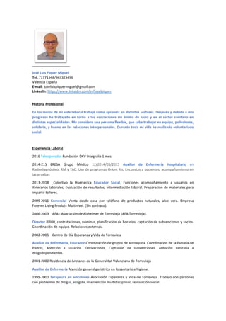 José Luis Piquer Miguel
Tel. 71771548/963323496
Valencia España
E-mail: joseluispiquermiguel@gmail.com
LinkedIn: https://www.linkedin.com/in/joselpiquer
Historia Profesional
En los inicios de mi vida laboral trabajé como aprendiz en distintos sectores. Después y debido a mis
progresos he trabajado en torno a las asociaciones sin ánimo de lucro y en el sector sanitario en
distintas especialidades. Me considero una persona flexible, que sabe trabajar en equipo, polivalente,
solidaria, y bueno en las relaciones interpersonales. Durante toda mi vida he realizado voluntariado
social.
Experiencia Laboral
2016 Teleoperador Fundación DKV Integralia 1 mes
2014-215 ERESA Grupo Médico 12/2014/03/2015 Auxiliar de Enfermería Hospitalario en
Radiodiagnóstico, RM y TAC. Uso de programas Orion, Ris, Encuestas a pacientes, acompañamiento en
las pruebas
2013-2014 Colectivo la Huertecica Educador Social, Funciones acompañamiento a usuarios en
itinerarios laborales, Evaluación de resultados, Intermediación laboral. Preparación de materiales para
impartir talleres.
2009-2011 Comercial Venta desde casa por teléfono de productos naturales, aloe vera. Empresa
Forever Living Produts Multinivel. (Sin contrato).
2006-2009 AFA - Asociación de Alzheimer de Torrevieja (AFA Torrevieja).
Director RRHH, contrataciones, nóminas, planificación de horarios, captación de subvenciones y socios.
Coordinación de equipo. Relaciones externas.
2002-2005 Centro de Día Esperanza y Vida de Torrevieja
Auxiliar de Enfermería, Educador Coordinación de grupos de autoayuda. Coordinación de la Escuela de
Padres, Atención a usuarios. Derivaciones, Captación de subvenciones. Atención sanitaria a
drogodependientes.
2001-2002 Residencia de Ancianos de la Generalitat Valenciana de Torrevieja
Auxiliar de Enfermería Atención general geriátrica en lo sanitario e higiene.
1999-2000 Terapeuta en adicciones Asociación Esperanza y Vida de Torrevieja. Trabajo con personas
con problemas de drogas, acogida, intervención multidisciplinar, reinserción social.
 