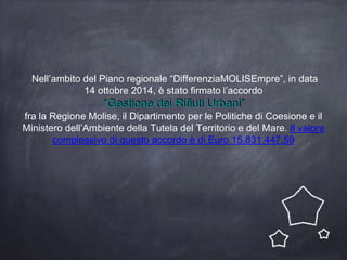 Nell’ambito del Piano regionale “DifferenziaMOLISEmpre”, in data
14 ottobre 2014, è stato firmato l’accordo
“Gestione dei Rifiuti Urbani”
fra la Regione Molise, il Dipartimento per le Politiche di Coesione e il
Ministero dell’Ambiente della Tutela del Territorio e del Mare. Il valore
complessivo di questo accordo è di Euro 15.831.447,59
 