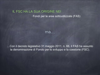 …Con il decreto legislativo 31 maggio 2011, n. 88, il FAS ha assunto
la denominazione di Fondo per lo sviluppo e la coesione (FSC).
IL FSC HA LA SUA ORIGINE NEI
Fondi per le aree sottoutilizzate (FAS)
ma…
 