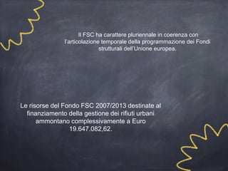 Il FSC ha carattere pluriennale in coerenza con
l’articolazione temporale della programmazione dei Fondi
strutturali dell’Unione europea.
Le risorse del Fondo FSC 2007/2013 destinate al
finanziamento della gestione dei rifiuti urbani
ammontano complessivamente a Euro
19.647.082,62.
 