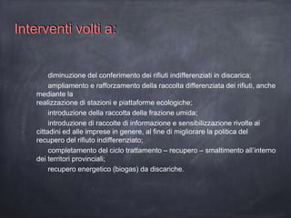 diminuzione del conferimento dei rifiuti indifferenziati in discarica;
ampliamento e rafforzamento della raccolta differenziata dei rifiuti, anche
mediante la
realizzazione di stazioni e piattaforme ecologiche;
introduzione della raccolta della frazione umida;
introduzione di raccolte di informazione e sensibilizzazione rivolte ai
cittadini ed alle imprese in genere, al fine di migliorare la politica del
recupero del rifiuto indifferenziato;
completamento del ciclo trattamento – recupero – smaltimento all’interno
dei territori provinciali;
recupero energetico (biogas) da discariche.
Interventi volti a:
 