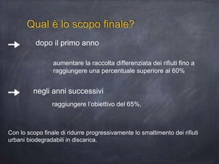 Qual è lo scopo finale?
raggiungere l’obiettivo del 65%,
dopo il primo anno
aumentare la raccolta differenziata dei rifiuti fino a
raggiungere una percentuale superiore al 60%
negli anni successivi
Con lo scopo finale di ridurre progressivamente lo smaltimento dei rifiuti
urbani biodegradabili in discarica.
 
